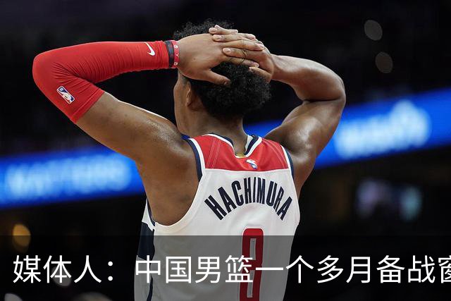 媒体人：中国男篮一个多月备战窗口期应确立核心并释放杨瀚森作用